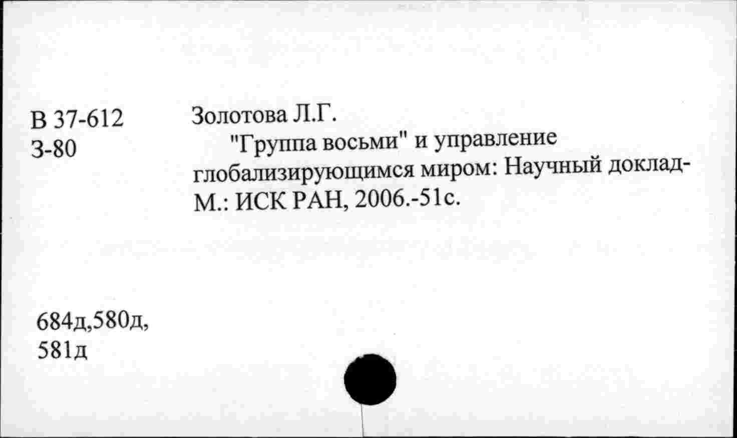 ﻿В 37-612 3-80	Золотова Л.Г. "Группа восьми" и управление глобализирующимся миром: Научный доклад-М.: ИСК РАН, 2006.-51с.
684д,580д, 581д